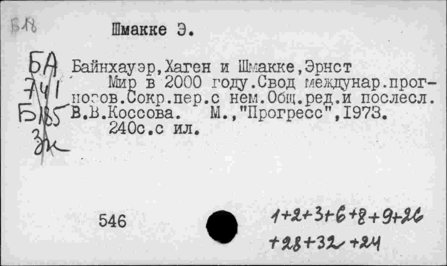 ﻿Шмакке Э.
ЁБайнхау эр, Хаген и Шмакке,Эрнст
Мир в 2000 году.Свод г,^еедунар.прогнозов. Сокр. пер. с нем.Общ.ред.и послесл. В .В.Коссова. М., ’’Прогресс ’’, 1973.
240с.с ил.
546
